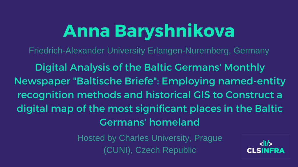 Anna Baryshnikova, Friedrich-Alexander University Erlangen-Nuremberg, Germany. Hosted by Charles University, Prague (CUNI), Czech Republic. Project title: Digital Analysis of the Baltic Germans' Monthly Newspaper "Baltische Briefe": Employing named-entity recognition methods and historical GIS to Construct a digital map of the most significant places in the Baltic Germans' homeland